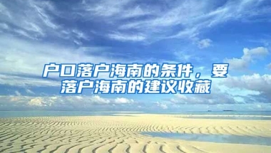 戶口落戶海南的條件，要落戶海南的建議收藏