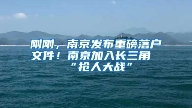 剛剛，南京發(fā)布重磅落戶文件！南京加入長(zhǎng)三角“搶人大戰(zhàn)”