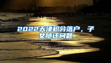 2022天津積分落戶，子女隨遷問題