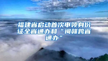 福建省啟動(dòng)首次申領(lǐng)身份證全省通辦和“閩贛跨省通辦”