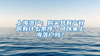 上海落戶：購買共有產(chǎn)權(quán)房有什么條件？可以來上海落戶嗎？