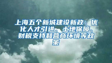 上海五個新城建設(shè)新政：優(yōu)化人才引進、土地保障、財稅支持和營商環(huán)境等政策