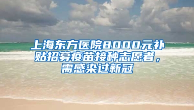 上海東方醫(yī)院8000元補貼招募疫苗接種志愿者，需感染過新冠