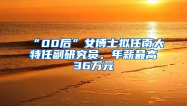 “00后”女博士擬任南大特任副研究員，年薪最高36萬元