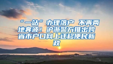 “一站”辦理落戶 不再兩地奔波！滬浙警方推出跨省市戶口網(wǎng)上遷移便民新政