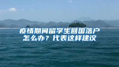 疫情期間留學生回國落戶怎么辦？代表這樣建議