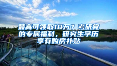 最高可領(lǐng)取10萬？考研黨的專屬福利，研究生學(xué)歷享有購房補(bǔ)貼