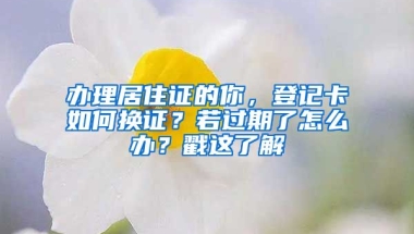 辦理居住證的你，登記卡如何換證？若過期了怎么辦？戳這了解