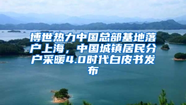 博世熱力中國總部基地落戶上海，中國城鎮(zhèn)居民分戶采暖4.0時(shí)代白皮書發(fā)布