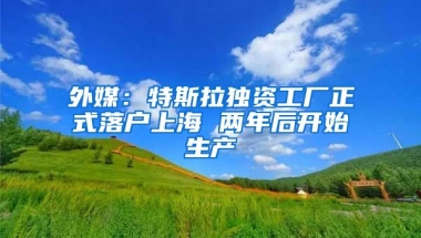 外媒：特斯拉獨資工廠正式落戶上海 兩年后開始生產(chǎn)