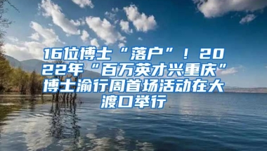 16位博士“落戶”！2022年“百萬英才興重慶”博士渝行周首場(chǎng)活動(dòng)在大渡口舉行