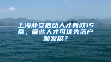 上海靜安啟動人才新政15條，哪些人才可優(yōu)先落戶和發(fā)展？