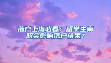 落戶上海必看：留學(xué)生離職會(huì)影響落戶結(jié)果？