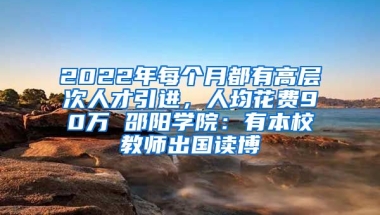 2022年每個(gè)月都有高層次人才引進(jìn)，人均花費(fèi)90萬 邵陽(yáng)學(xué)院：有本校教師出國(guó)讀博