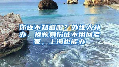 你還不知道吧？外地人補(bǔ)辦、換領(lǐng)身份證不用回老家，上海也能辦