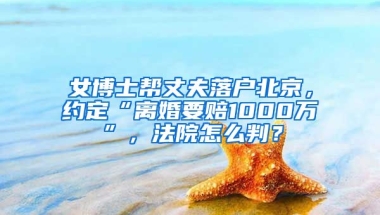 女博士幫丈夫落戶北京，約定“離婚要賠1000萬”，法院怎么判？