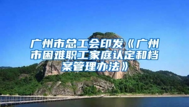 廣州市總工會印發(fā)《廣州市困難職工家庭認(rèn)定和檔案管理辦法》