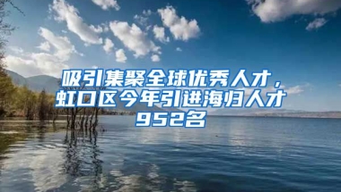 吸引集聚全球優(yōu)秀人才，虹口區(qū)今年引進海歸人才952名