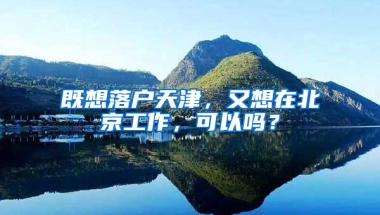 既想落戶天津，又想在北京工作，可以嗎？