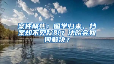 案件聚焦：留學(xué)歸來(lái)，檔案卻不見(jiàn)蹤影？法院會(huì)如何解決？