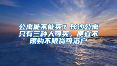 公寓能不能買？長沙公寓只有三種人可買，便宜不限購不限貸可落戶