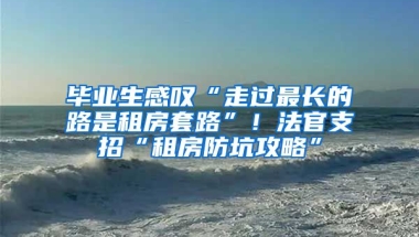 畢業(yè)生感嘆“走過最長的路是租房套路”！法官支招“租房防坑攻略”