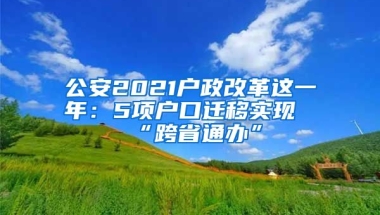 公安2021戶政改革這一年：5項戶口遷移實現(xiàn)“跨省通辦”