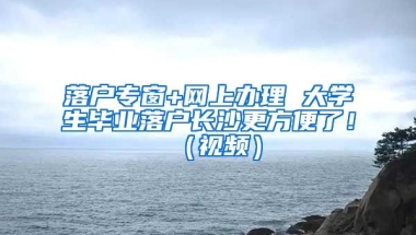 落戶專窗+網(wǎng)上辦理 大學生畢業(yè)落戶長沙更方便了?。ㄒ曨l）