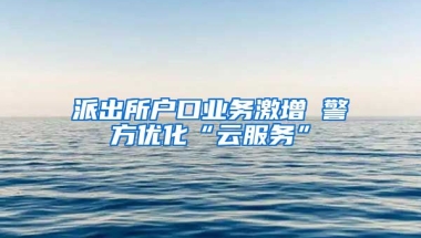 派出所戶口業(yè)務激增 警方優(yōu)化“云服務”