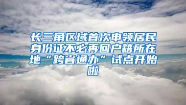 長三角區(qū)域首次申領(lǐng)居民身份證不必再回戶籍所在地“跨省通辦”試點(diǎn)開始啦