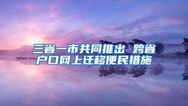 三省一市共同推出 跨省戶口網(wǎng)上遷移便民措施