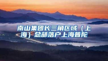 南山集團(tuán)長三角區(qū)域（上海）總部落戶上海普陀