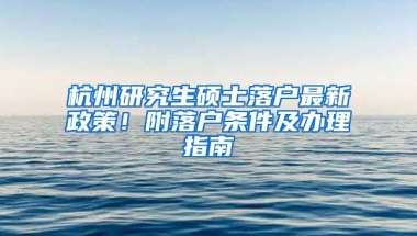 杭州研究生碩士落戶最新政策！附落戶條件及辦理指南