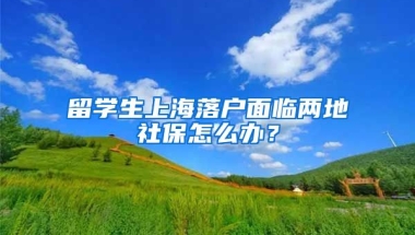 留學(xué)生上海落戶面臨兩地社保怎么辦？