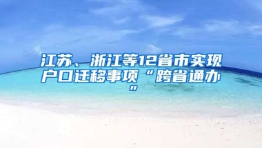 江蘇、浙江等12省市實(shí)現(xiàn)戶口遷移事項(xiàng)“跨省通辦”