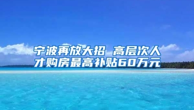 寧波再放大招 高層次人才購房最高補貼60萬元