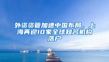 外資資管加速中國(guó)布局，上海再迎10家全球知名機(jī)構(gòu)落戶