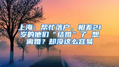 上海：幫忙落戶(hù)，相差21歲的他們“結(jié)婚”了 想離婚？卻沒(méi)這么容易