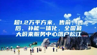 超1.2萬平方米，售前、售后、補能一體化，全國最大蔚來服務中心落戶松江