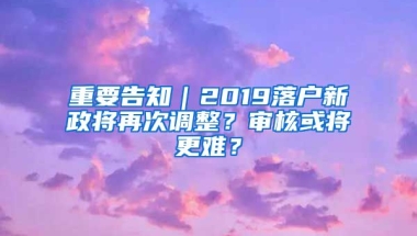 重要告知｜2019落戶新政將再次調(diào)整？審核或?qū)⒏y？