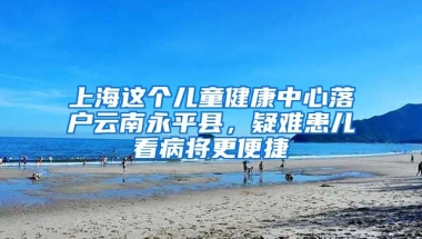 上海這個(gè)兒童健康中心落戶云南永平縣，疑難患兒看病將更便捷