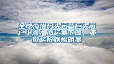 全球海港碼頭運營巨頭落戶上海！海運費下降，亞歐運價跌幅明顯