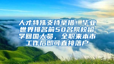 人才特殊支持舉措！畢業(yè)世界排名前50名院校留學(xué)回國人員，全職來本市工作后即可直接落戶