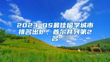 2023 QS最佳留學(xué)城市排名出爐，首爾并列第2名