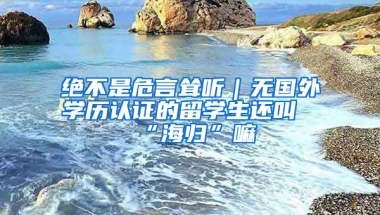 絕不是危言聳聽｜無國外學(xué)歷認(rèn)證的留學(xué)生還叫“海歸”嘛