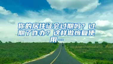 你的居住證會過期嗎？過期了咋辦？這樣做恢復使用…