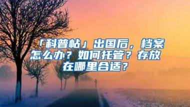 「科普帖」出國后，檔案怎么辦？如何托管？存放在哪里合適？