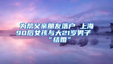 為幫父親朋友落戶 上海90后女孩與大21歲男子“結(jié)婚”