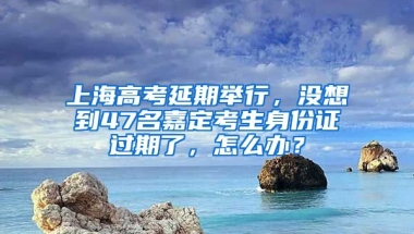 上海高考延期舉行，沒想到47名嘉定考生身份證過期了，怎么辦？