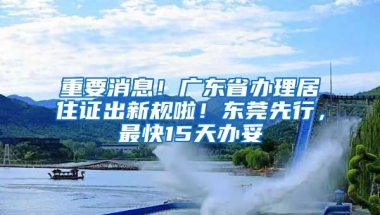 重要消息！廣東省辦理居住證出新規(guī)啦！東莞先行，最快15天辦妥